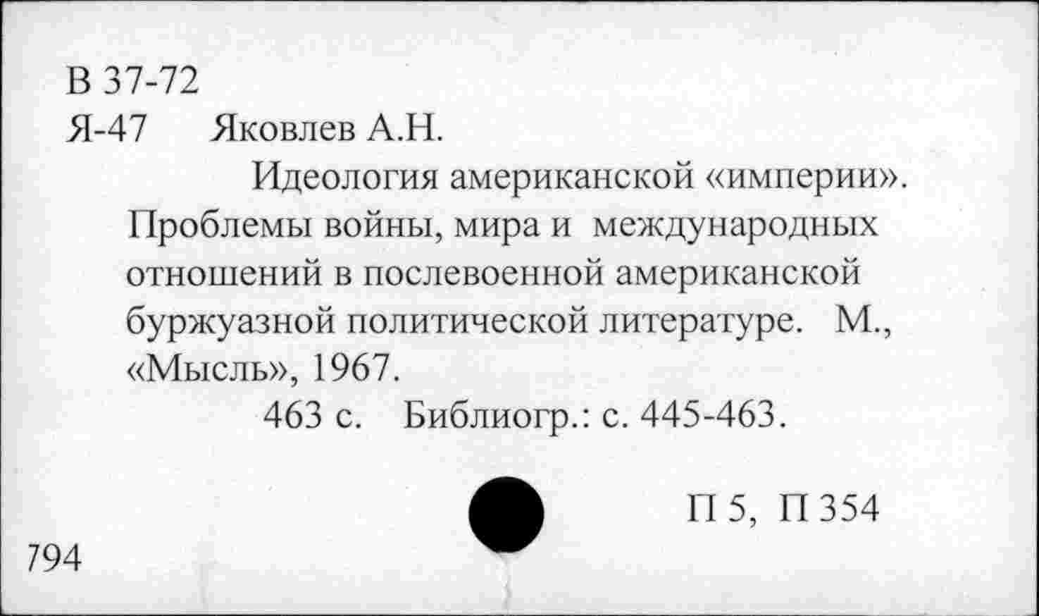 ﻿В 37-72
Я-47 Яковлев А.Н.
Идеология американской «империи».
Проблемы войны, мира и международных отношений в послевоенной американской буржуазной политической литературе. М., «Мысль», 1967.
463 с. Библиогр.: с. 445-463.
П 5, П354
794